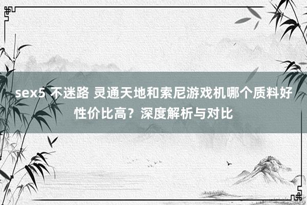 sex5 不迷路 灵通天地和索尼游戏机哪个质料好性价比高？深度解析与对比