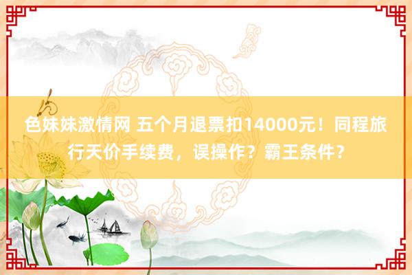 色妹妹激情网 五个月退票扣14000元！同程旅行天价手续费，误操作？霸王条件？