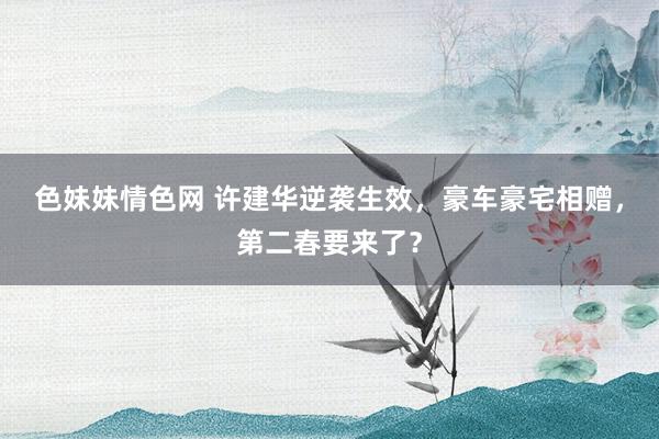 色妹妹情色网 许建华逆袭生效，豪车豪宅相赠，第二春要来了？