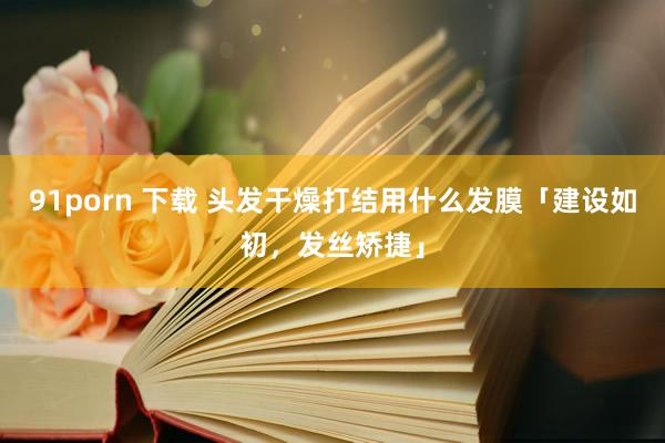91porn 下载 头发干燥打结用什么发膜「建设如初，发丝矫捷」