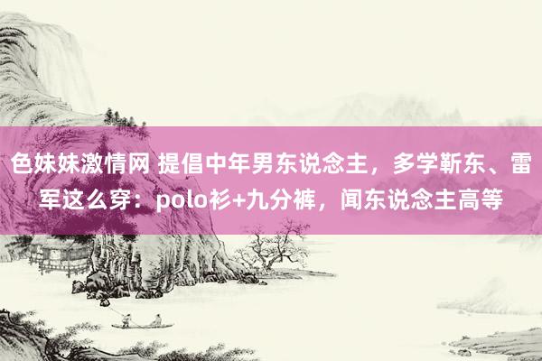 色妹妹激情网 提倡中年男东说念主，多学靳东、雷军这么穿：polo衫+九分裤，闻东说念主高等