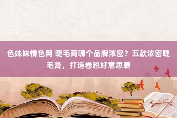 色妹妹情色网 睫毛膏哪个品牌浓密？五款浓密睫毛膏，打造卷翘好意思睫