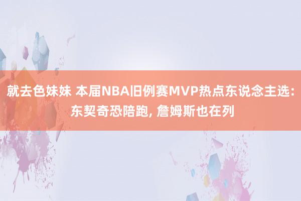 就去色妹妹 本届NBA旧例赛MVP热点东说念主选: 东契奇恐陪跑， 詹姆斯也在列
