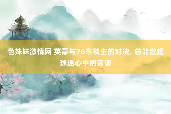 色妹妹激情网 英豪与76东谈主的对决， 总能激起球迷心中的荡漾