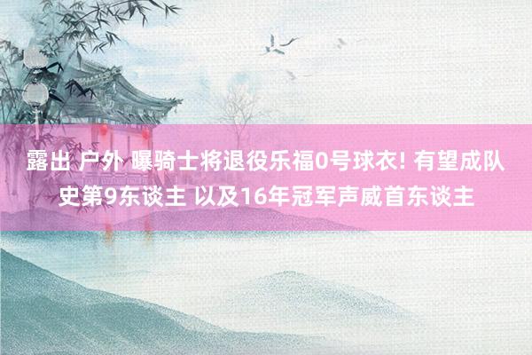 露出 户外 曝骑士将退役乐福0号球衣! 有望成队史第9东谈主 以及16年冠军声威首东谈主