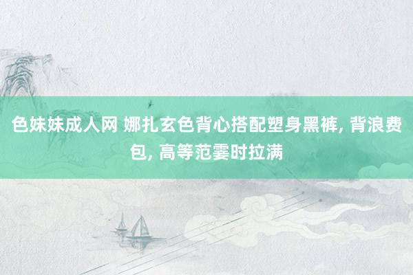 色妹妹成人网 娜扎玄色背心搭配塑身黑裤， 背浪费包，<a href=