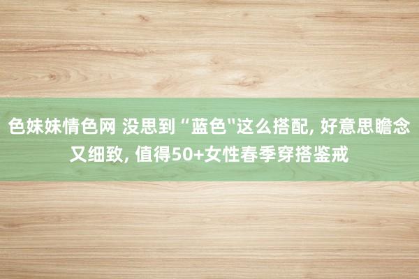 色妹妹情色网 没思到“蓝色〞这么搭配， 好意思瞻念又细致， 值得50+女性春季穿搭鉴戒
