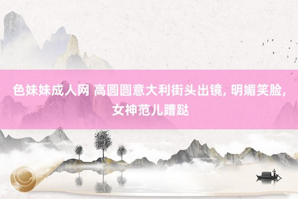色妹妹成人网 高圆圆意大利街头出镜， 明媚笑脸， 女神范儿蹧跶