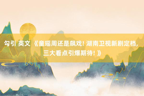 勾引 英文 《童瑶周还是飙戏! 湖南卫视新剧定档， 三大看点引爆期待! 》