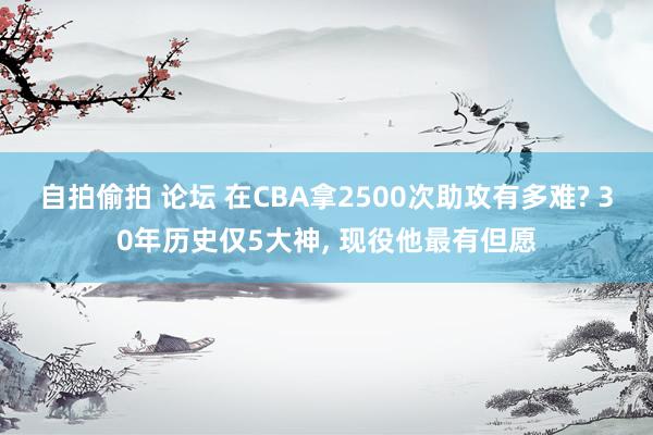 自拍偷拍 论坛 在CBA拿2500次助攻有多难? 30年历史仅5大神， 现役他最有但愿