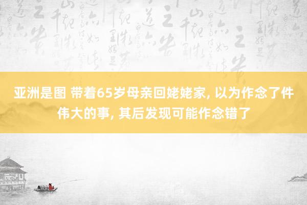 亚洲是图 带着65岁母亲回姥姥家， 以为作念了件伟大的事， 其后发现可能作念错了