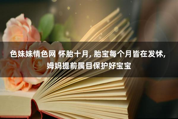色妹妹情色网 怀胎十月， 胎宝每个月皆在发怵， 姆妈提前属目保护好宝宝