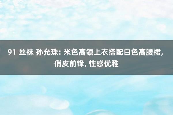 91 丝袜 孙允珠: 米色高领上衣搭配白色高腰裙， 俏皮前锋， 性感优雅
