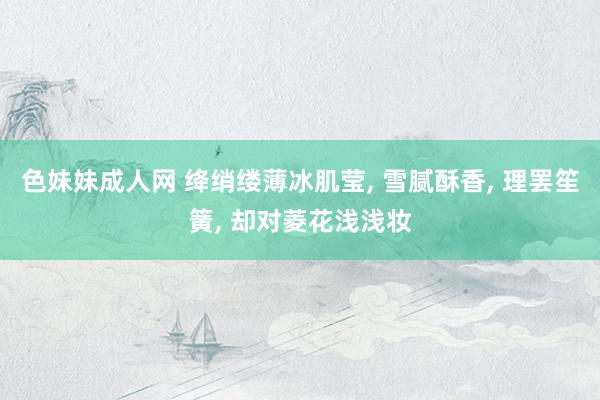 色妹妹成人网 绛绡缕薄冰肌莹， 雪腻酥香， 理罢笙簧， 却对菱花浅浅妆