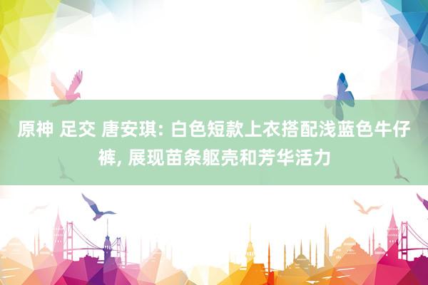 原神 足交 唐安琪: 白色短款上衣搭配浅蓝色牛仔裤， 展现苗条躯壳和芳华活力