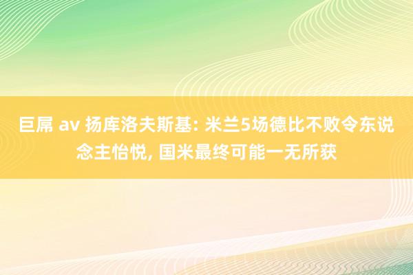 巨屌 av 扬库洛夫斯基: 米兰5场德比不败令东说念主怡悦， 国米最终可能一无所获