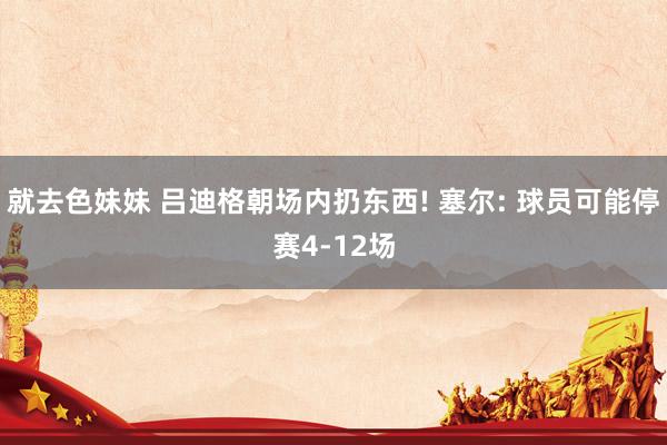 就去色妹妹 吕迪格朝场内扔东西! 塞尔: 球员可能停赛4-12场