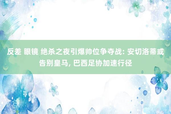 反差 眼镜 绝杀之夜引爆帅位争夺战: 安切洛蒂或告别皇马， 巴西足协加速行径