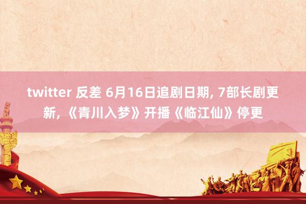 twitter 反差 6月16日追剧日期， 7部长剧更新， 《青川入梦》开播《临江仙》停更