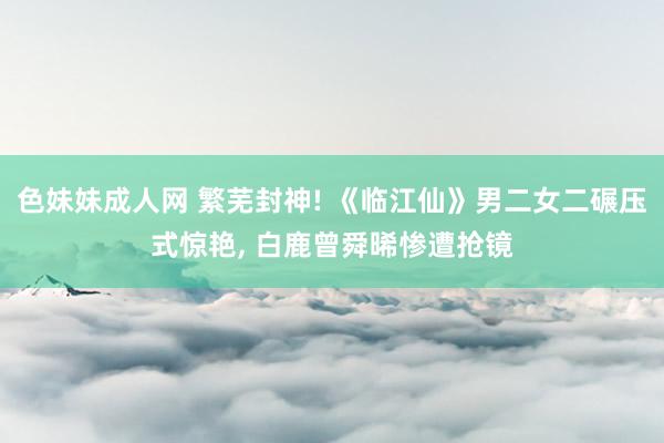 色妹妹成人网 繁芜封神! 《临江仙》男二女二碾压式惊艳， 白鹿曾舜晞惨遭抢镜