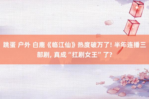 跳蛋 户外 白鹿《临江仙》热度破万了! 半年连播三部剧， 真成“扛剧女王”了?