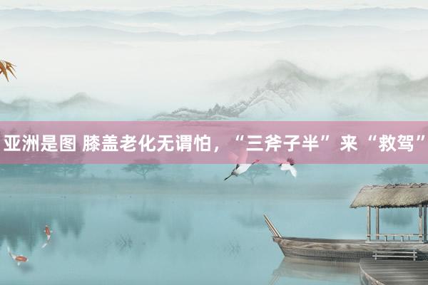 亚洲是图 膝盖老化无谓怕，“三斧子半” 来 “救驾”