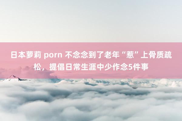 日本萝莉 porn 不念念到了老年“惹”上骨质疏松，提倡日常生涯中少作念5件事