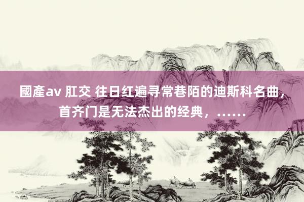 國產av 肛交 往日红遍寻常巷陌的迪斯科名曲，首齐门是无法杰出的经典，……