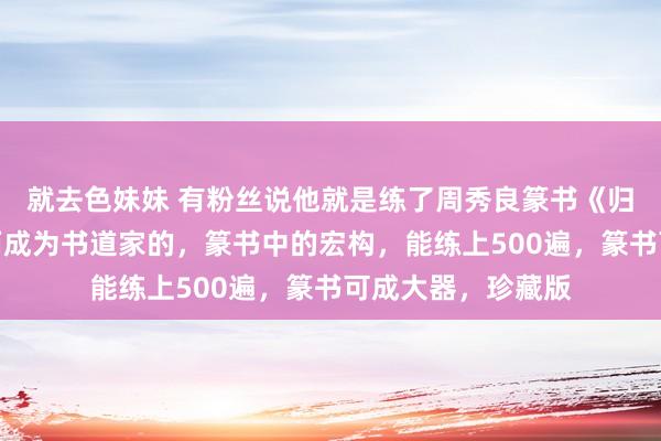 就去色妹妹 有粉丝说他就是练了周秀良篆书《归心如箭辞》字帖而成为书道家的，篆书中的宏构，能练上500遍，篆书可成大器，珍藏版