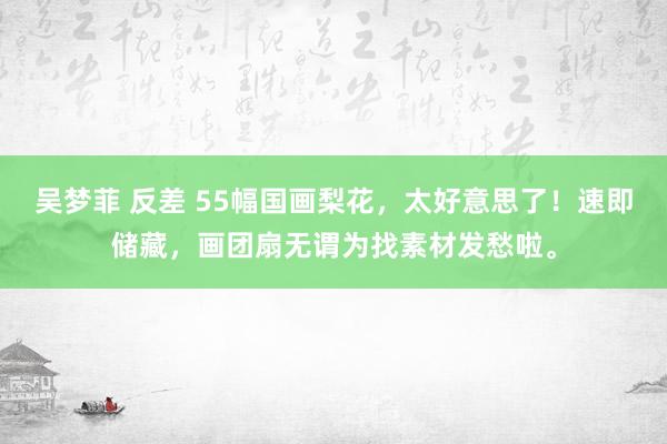 吴梦菲 反差 55幅国画梨花，太好意思了！速即储藏，画团扇无谓为找素材发愁啦。