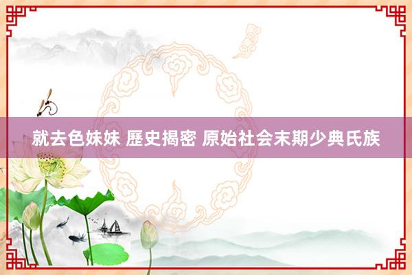 就去色妹妹 歷史揭密 原始社会末期少典氏族