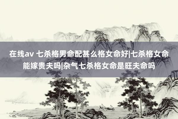 在线av 七杀格男命配甚么格女命好|七杀格女命能嫁贵夫吗|杂气七杀格女命是旺夫命吗