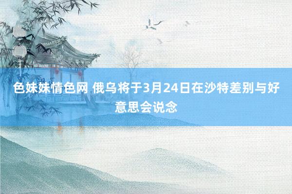 色妹妹情色网 俄乌将于3月24日在沙特差别与好意思会说念
